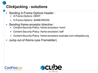 Clickjacking - solutions
Sending X-Frame-Options header :
X-Frame-Options: DENY
X-Frame-Options: SAMEORIGIN
Sending frame-ancestor directive :
Content-Security-Policy: frame-ancestors 'none'
Content-Security-Policy: frame-ancestors 'self'
Content-Security-Policy: frame-ancestors example.com wikipedia.org
Jump out of iframe (use Framekiller)
 
