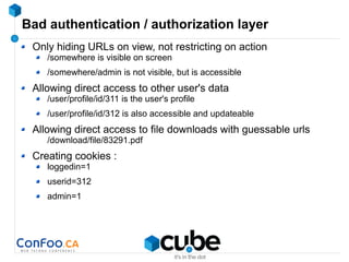 Bad authentication / authorization layer
Only hiding URLs on view, not restricting on action
/somewhere is visible on screen
/somewhere/admin is not visible, but is accessible
Allowing direct access to other user's data
/user/profile/id/311 is the user's profile
/user/profile/id/312 is also accessible and updateable
Allowing direct access to file downloads with guessable urls
/download/file/83291.pdf
Creating cookies :
loggedin=1
userid=312
admin=1
 
