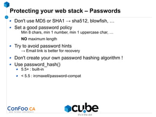 Protecting your web stack – Passwords
Don't use MD5 or SHA1 → sha512, blowfish, …
Set a good password policy
Min 8 chars, min 1 number, min 1 uppercase char, …
NO maximum length
Try to avoid password hints
→ Email link is better for recovery
Don't create your own password hashing algorithm !
Use password_hash()
5.5+ : built-in
< 5.5 : ircmaxell/password-compat
 
