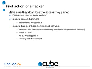 First action of a hacker
Make sure they don't lose the access they gained
Create new user → easy to detect
Install a custom backdoor
→ easy to detect with good IDS
Install a backdoor based on installed software
→ Example : start SSHD with different config on different port (remember firewall ?)
→ Harder to detect
→ Kill it... what happens ?
→ Probably restarts via cronjob
 