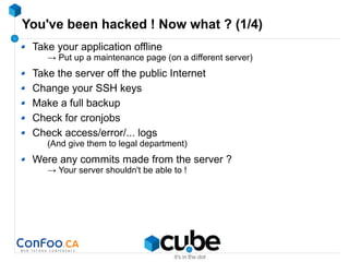 You've been hacked ! Now what ? (1/4)
Take your application offline
→ Put up a maintenance page (on a different server)
Take the server off the public Internet
Change your SSH keys
Make a full backup
Check for cronjobs
Check access/error/... logs
(And give them to legal department)
Were any commits made from the server ?
→ Your server shouldn't be able to !
 