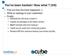 You've been hacked ! Now what ? (3/4)
Find out how the hack happened ;-)
Write an apology to your customers
Finally :
Reinstall the OS (from scratch !)
Update all packages to the latest version
Don't reinstall code from backup !
Install source code from versioning system
Restore DB from previous backup (use binary log file)
 