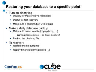 Restoring your database to a specific point
Turn on binary log
Usually for master-slave replication
Useful for fast recovery
Make sure it can handle >24h of data
Make a daily database backup
Make a db dump to a file (mysqldump, …)
Warning : locking danger → do this on the slave !
Backup the db dump file
To recover :
Restore the db dump file
Replay binary log (mysqlbinlog …)
 