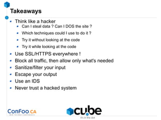 Takeaways
Think like a hacker
Can I steal data ? Can I DOS the site ?
Which techniques could I use to do it ?
Try it without looking at the code
Try it while looking at the code
Use SSL/HTTPS everywhere !
Block all traffic, then allow only what's needed
Sanitize/filter your input
Escape your output
Use an IDS
Never trust a hacked system
 