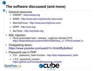 The software discussed (and more)
General resources
OWASP : www.owasp.org
SANS : http://www.sans.org/security-resources/
SecurityFocus : http://www.securityfocus.com/
CERT : http://cert.org/
SecTools : http://sectools.org/
SQL injection
Havij (automated tool) – beware : might be infected !!!!!!!!
https://thepirateboat.eu/torrent/8410326/Havij_v1.17ProCracked.7z
Clickjacking demo :
https://www.youtube.com/watch?v=3mk0RySeNsU
Password use in PHP
5.5+ : password_hash function : http://php.net/password_hash
< 5.5 : password_compat :
https://github.com/ircmaxell/password_compat
 