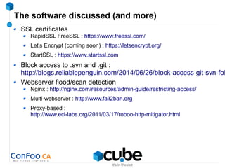 The software discussed (and more)
SSL certificates
RapidSSL FreeSSL : https://www.freessl.com/
Let's Encrypt (coming soon) : https://letsencrypt.org/
StartSSL : https://www.startssl.com
Block access to .svn and .git :
http://blogs.reliablepenguin.com/2014/06/26/block-access-git-svn-fol
Webserver flood/scan detection
Nginx : http://nginx.com/resources/admin-guide/restricting-access/
Multi-webserver : http://www.fail2ban.org
Proxy-based :
http://www.ecl-labs.org/2011/03/17/roboo-http-mitigator.html
 