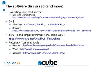 The software discussed (and more)
Protecting your mail server
SPF and DomainKeys :
http://www.pardot.com/faqs/administration/adding-spf-domainkeys-dns/
DNS
Hijacking : http://www.gohacking.com/dns-hijacking/
Spoofing :
http://www.windowsecurity.com/articles-tutorials/authentication_and_encryptio
IPv6 – don't forget to firewall it the same way :
https://www.sixxs.net/wiki/IPv6_Firewalling
Automatic scanning tools :
Nessus : http://www.tenable.com/products/nessus-vulnerability-scanner
Wapiti : http://wapiti.sourceforge.net/
Nexpose : http://www.rapid7.com/products/nexpose/
 