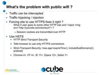 What's the problem with public wifi ?
Traffic can be intercepted
Traffic hijacking / injection
Forcing site to use HTTPS fixes it right ?
What if user goes to some other HTTP site and I inject <img
src=”http://yoursite.com/someurl”> ?
→ Session cookies are transmitted over HTTP
Use HSTS
HTTP Strict Transport Security
Tells browser to use only HTTPS connections
Strict-Transport-Security: max-age=expireTime [; includeSubDomains] [;
preload]
Chrome 4+, FF 4+, IE 11+, Opera 12+, Safari 7+
 