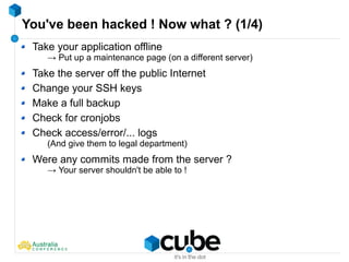 You've been hacked ! Now what ? (1/4)
Take your application offline
→ Put up a maintenance page (on a different server)
Take the server off the public Internet
Change your SSH keys
Make a full backup
Check for cronjobs
Check access/error/... logs
(And give them to legal department)
Were any commits made from the server ?
→ Your server shouldn't be able to !
 