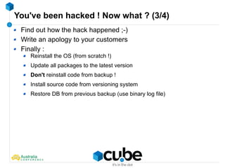 You've been hacked ! Now what ? (3/4)
Find out how the hack happened ;-)
Write an apology to your customers
Finally :
Reinstall the OS (from scratch !)
Update all packages to the latest version
Don't reinstall code from backup !
Install source code from versioning system
Restore DB from previous backup (use binary log file)
 