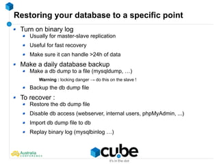 Restoring your database to a specific point
Turn on binary log
Usually for master-slave replication
Useful for fast recovery
Make sure it can handle >24h of data
Make a daily database backup
Make a db dump to a file (mysqldump, …)
Warning : locking danger → do this on the slave !
Backup the db dump file
To recover :
Restore the db dump file
Disable db access (webserver, internal users, phpMyAdmin, ...)
Import db dump file to db
Replay binary log (mysqlbinlog …)
 