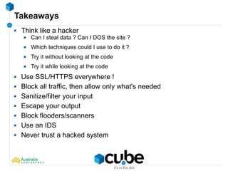 Takeaways
Think like a hacker
Can I steal data ? Can I DOS the site ?
Which techniques could I use to do it ?
Try it without looking at the code
Try it while looking at the code
Use SSL/HTTPS everywhere !
Block all traffic, then allow only what's needed
Sanitize/filter your input
Escape your output
Block flooders/scanners
Use an IDS
Never trust a hacked system
 