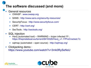 The software discussed (and more)
General resources
OWASP : www.owasp.org
SANS : http://www.sans.org/security-resources/
SecurityFocus : http://www.securityfocus.com/
CERT : http://cert.org/
SecTools : http://sectools.org/
SQL injection
Havij (automated tool) – WARNING – trojan infected !!!! :
https://thepirateboat.eu/torrent/8410326/Havij_v1.17ProCracked.7z
sqlmap (automated – open source) : http://sqlmap.org/
Clickjacking demo :
https://www.youtube.com/watch?v=3mk0RySeNsU
 