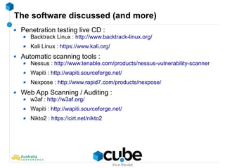 The software discussed (and more)
Penetration testing live CD :
Backtrack Linux : http://www.backtrack-linux.org/
Kali Linux : https://www.kali.org/
Automatic scanning tools :
Nessus : http://www.tenable.com/products/nessus-vulnerability-scanner
Wapiti : http://wapiti.sourceforge.net/
Nexpose : http://www.rapid7.com/products/nexpose/
Web App Scanning / Auditing :
w3af : http://w3af.org/
Wapiti : http://wapiti.sourceforge.net/
Nikto2 : https://cirt.net/nikto2
 