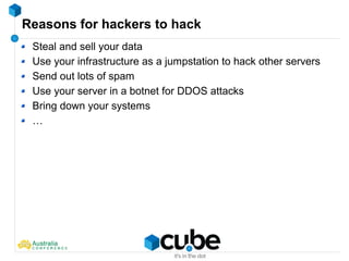 Reasons for hackers to hack
Steal and sell your data
Use your infrastructure as a jumpstation to hack other servers
Send out lots of spam
Use your server in a botnet for DDOS attacks
Bring down your systems
…
 