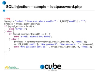 SQL injection – sample – lostpassword.php
<?php
$query = "select * from user where email='" . $_POST['email'] . "'";
$result = mysql_query($query);
if (mysql_errno() != 0) {
echo 'Error !';
} else {
if (mysql_numrows($result) == 0) {
echo 'E-mail address not found';
} else {
$newpass = updatepassword(mysql_result($result, 0, 'email'));
mail($_POST['email'], 'New password', 'New password: ' . $newpass);
echo 'New password sent to ' . mysql_result($result, 0, 'email');
}
}
 