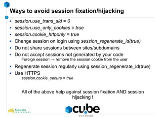 Ways to avoid session fixation/hijacking
session.use_trans_sid = 0
session.use_only_cookies = true
session.cookie_httponly = true
Change session on login using session_regenerate_id(true)
Do not share sessions between sites/subdomains
Do not accept sessions not generated by your code
Foreign session → remove the session cookie from the user
Regenerate session regularly using session_regenerate_id(true)
Use HTTPS
session.cookie_secure = true
All of the above help against session fixation AND session
hijacking !
 