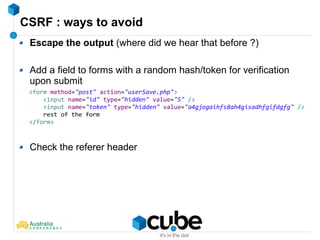CSRF : ways to avoid
Escape the output (where did we hear that before ?)
Add a field to forms with a random hash/token for verification
upon submit
Check the referer header
<form method="post" action="userSave.php">
<input name="id" type="hidden" value="5" />
<input name="token" type="hidden" value="a4gjogaihfs8ah4gisadhfgifdgfg" />
rest of the form
</form>
 