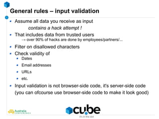 General rules – input validation
Assume all data you receive as input
contains a hack attempt !
That includes data from trusted users
→ over 90% of hacks are done by employees/partners/...
Filter on disallowed characters
Check validity of
Dates
Email addresses
URLs
etc.
Input validation is not browser-side code, it's server-side code
(you can ofcourse use browser-side code to make it look good)
 
