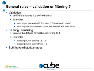 General rules – validation or filtering ?
Validation :
Verify if the values fit a defined format
Examples :
expecting int, but received 7.8 → “error, 7.8 is not a valid integer”
expecting international phone number, but received “+32 3 844 71 89”
Filtering / sanitizing :
Enforce the defined format by converting to it
Examples :
expecting int, but received 7.8 → 8
expecting int, but received 'one' → 0
Both have (dis)advantages
 