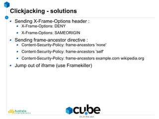 Clickjacking - solutions
Sending X-Frame-Options header :
X-Frame-Options: DENY
X-Frame-Options: SAMEORIGIN
Sending frame-ancestor directive :
Content-Security-Policy: frame-ancestors 'none'
Content-Security-Policy: frame-ancestors 'self'
Content-Security-Policy: frame-ancestors example.com wikipedia.org
Jump out of iframe (use Framekiller)
 