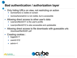 Bad authentication / authorization layer
Only hiding URLs on view, not restricting on action
/somewhere is visible on screen
/somewhere/admin is not visible, but is accessible
Allowing direct access to other user's data
/user/profile/id/311 is the user's profile
/user/profile/id/312 is also accessible and updateable
Allowing direct access to file downloads with guessable urls
/download/file/83291.pdf
Creating cookies :
loggedin=1
userid=312
admin=1
 
