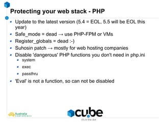 Protecting your web stack - PHP
Update to the latest version (5.4 = EOL, 5.5 will be EOL this
year)
Safe_mode = dead → use PHP-FPM or VMs
Register_globals = dead :-)
Suhosin patch → mostly for web hosting companies
Disable 'dangerous' PHP functions you don't need in php.ini
system
exec
passthru
'Eval' is not a function, so can not be disabled
 