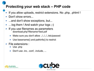 Protecting your web stack – PHP code
If you allow uploads, restrict extensions. No .php, .phtml !
Don't show errors...
...and don't show exceptions, but...
…log them ! And watch your logs ;-)
If you use filenames as parameters
download.php?filename=test.pdf
Make sure you don't allow ../../../../etc/passwd
Use basename() and pathinfo() to restrict
File extensions :
Use .php
Don't use .inc, .conf, .include, ...
 