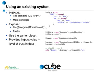 Using an existing system
PHPIDS :
The standard IDS for PHP
More complete
Exposé :
By @enygma (Chris Cornutt)
Faster
Use the same ruleset
Provides impact value =
level of trust in data
$data = array(
'POST' => array(
'test' => 'foo',
'bar' => array(
'baz' => 'quux',
'testing' => '<script>test</script>'
)
)
);
$filters = new ExposeFilterCollection();
$filters->load();
$logger = new ExposeLogMongo();
$manager = new ExposeManager($filters, $logger);
$manager->run($data);
// should return 8
echo 'impact: '.$manager->getImpact()."n";
 
