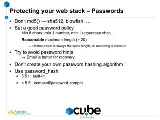 Protecting your web stack – Passwords
Don't md5() → sha512, blowfish, …
Set a good password policy
Min 8 chars, min 1 number, min 1 uppercase char, …
Reasonable maximum length (> 20)
→ Hashed result is always the same length, so restricting is insecure
Try to avoid password hints
→ Email is better for recovery
Don't create your own password hashing algorithm !
Use password_hash
5.5+ : built-in
< 5.5 : ircmaxell/password-compat
 
