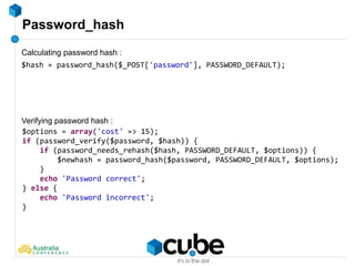 Password_hash
$hash = password_hash($_POST['password'], PASSWORD_DEFAULT);
$options = array('cost' => 15);
if (password_verify($password, $hash)) {
if (password_needs_rehash($hash, PASSWORD_DEFAULT, $options)) {
$newhash = password_hash($password, PASSWORD_DEFAULT, $options);
}
echo 'Password correct';
} else {
echo 'Password incorrect';
}
Calculating password hash :
Verifying password hash :
 