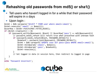 Rehashing old passwords from md5() or sha1()
$stmt = $db->prepare('SELECT * FROM user where email=:email');
$stmt->execute(':email' => $email));
$userRow = $stmt->fetch(PDO::FETCH_ASSOC);
if ($stmt->rowCount() > 0)
if (password_verify($password, $hash) || $userRow['pass'] == md5($password)){
// password_needs_rehash will return true when presented with unknown hash
if (password_needs_rehash($hash, PASSWORD_DEFAULT)) {
$newhash = password_hash($password, PASSWORD_DEFAULT);
$stmt = $db->prepare('UPDATE user SET pass=:pass WHERE email=:email');
$stmt->bindparam(':email', $email);
$stmt->bindparam(':pass', $newhash);
$stmt->execute();
}
// Set logged in data in session here, then redirect to logged in page
}
}
echo 'Password incorrect';
Tell users who haven't logged in for a while that their password
will expire in x days
Upon login :
 