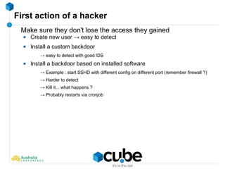 First action of a hacker
Make sure they don't lose the access they gained
Create new user → easy to detect
Install a custom backdoor
→ easy to detect with good IDS
Install a backdoor based on installed software
→ Example : start SSHD with different config on different port (remember firewall ?)
→ Harder to detect
→ Kill it... what happens ?
→ Probably restarts via cronjob
 