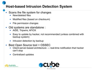 Host-based Intrusion Detection System
Scans the file system for changes
New/deleted files
Modified files (based on checksum)
File permission changes
Old systems are standalone :
AIDE, Tripwire, AFICK
Easy to update by hacker, not recommended (unless combined with
backup system)
Intrusion detection by backup
Best Open Source tool = OSSEC
Client-server-based architecture → real-time notification that hacker
can't stop
Centralized updates
 