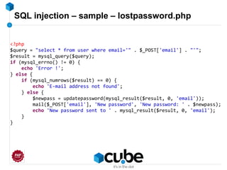SQL injection – sample – lostpassword.php
<?php
$query = "select * from user where email='" . $_POST['email'] . "'";
$result = mysql_query($query);
if (mysql_errno() != 0) {
echo 'Error !';
} else {
if (mysql_numrows($result) == 0) {
echo 'E-mail address not found';
} else {
$newpass = updatepassword(mysql_result($result, 0, 'email'));
mail($_POST['email'], 'New password', 'New password: ' . $newpass);
echo 'New password sent to ' . mysql_result($result, 0, 'email');
}
}
 