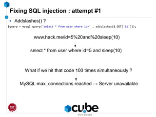Fixing SQL injection : attempt #1
Addslashes() ?
$query = mysql_query('select * from user where id=' . addslashes($_GET['id']));
www.hack.me/id=5%20and%20sleep(10)
select * from user where id=5 and sleep(10)
What if we hit that code 100 times simultaneously ?
MySQL max_connections reached → Server unavailable
 