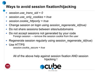 Ways to avoid session fixation/hijacking
session.use_trans_sid = 0
session.use_only_cookies = true
session.cookie_httponly = true
Change session on login using session_regenerate_id(true)
Do not share sessions between sites/subdomains
Do not accept sessions not generated by your code
Foreign session → remove the session cookie from the user
Regenerate session regularly using session_regenerate_id(true)
Use HTTPS
session.cookie_secure = true
All of the above help against session fixation AND session
hijacking !
 