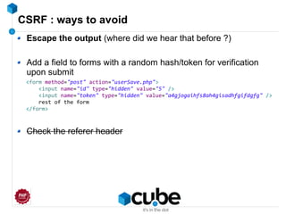 CSRF : ways to avoid
Escape the output (where did we hear that before ?)
Add a field to forms with a random hash/token for verification
upon submit
Check the referer header
<form method="post" action="userSave.php">
<input name="id" type="hidden" value="5" />
<input name="token" type="hidden" value="a4gjogaihfs8ah4gisadhfgifdgfg" />
rest of the form
</form>
 