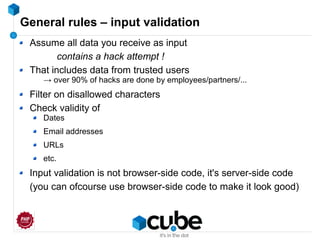 General rules – input validation
Assume all data you receive as input
contains a hack attempt !
That includes data from trusted users
→ over 90% of hacks are done by employees/partners/...
Filter on disallowed characters
Check validity of
Dates
Email addresses
URLs
etc.
Input validation is not browser-side code, it's server-side code
(you can ofcourse use browser-side code to make it look good)
 