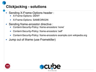 Clickjacking - solutions
Sending X-Frame-Options header :
X-Frame-Options: DENY
X-Frame-Options: SAMEORIGIN
Sending frame-ancestor directive :
Content-Security-Policy: frame-ancestors 'none'
Content-Security-Policy: frame-ancestors 'self'
Content-Security-Policy: frame-ancestors example.com wikipedia.org
Jump out of iframe (use Framekiller)
 