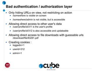 Bad authentication / authorization layer
Only hiding URLs on view, not restricting on action
/somewhere is visible on screen
/somewhere/admin is not visible, but is accessible
Allowing direct access to other user's data
/user/profile/id/311 is the user's profile
/user/profile/id/312 is also accessible and updateable
Allowing direct access to file downloads with guessable urls
/download/file/83291.pdf
Creating cookies :
loggedin=1
userid=312
admin=1
 