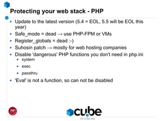 Protecting your web stack - PHP
Update to the latest version (5.4 = EOL, 5.5 will be EOL this
year)
Safe_mode = dead → use PHP-FPM or VMs
Register_globals = dead :-)
Suhosin patch → mostly for web hosting companies
Disable 'dangerous' PHP functions you don't need in php.ini
system
exec
passthru
'Eval' is not a function, so can not be disabled
 