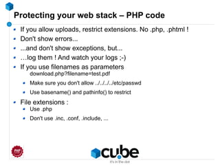 Protecting your web stack – PHP code
If you allow uploads, restrict extensions. No .php, .phtml !
Don't show errors...
...and don't show exceptions, but...
…log them ! And watch your logs ;-)
If you use filenames as parameters
download.php?filename=test.pdf
Make sure you don't allow ../../../../etc/passwd
Use basename() and pathinfo() to restrict
File extensions :
Use .php
Don't use .inc, .conf, .include, ...
 