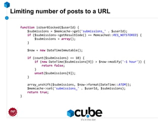 Limiting number of posts to a URL
function isUserBlocked($userId) {
$submissions = $memcache->get('submissions_' . $userId);
if ($submissions->getResultCode() == Memcached::RES_NOTSTORED) {
$submissions = array();
}
$now = new DateTimeImmutable();
if (count($submissions) == 10) {
if (new DateTime($submissions[9]) > $now->modify('-1 hour')) {
return false;
}
unset($submissions[9]);
}
array_unshift($submissions, $now->format(DateTime::ATOM));
$memcache->set('submissions_' . $userId, $submissions);
return true;
}
 