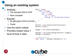 Using an existing system
PHPIDS :
The standard IDS for PHP
More complete
Exposé :
By @enygma (Chris Cornutt)
Faster
Use the same ruleset
Provides impact value =
level of trust in data
$data = array(
'POST' => array(
'test' => 'foo',
'bar' => array(
'baz' => 'quux',
'testing' => '<script>test</script>'
)
)
);
$filters = new ExposeFilterCollection();
$filters->load();
$logger = new ExposeLogMongo();
$manager = new ExposeManager($filters, $logger);
$manager->run($data);
// should return 8
echo 'impact: '.$manager->getImpact()."n";
 