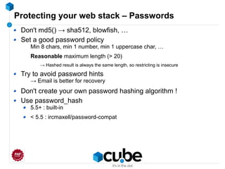Protecting your web stack – Passwords
Don't md5() → sha512, blowfish, …
Set a good password policy
Min 8 chars, min 1 number, min 1 uppercase char, …
Reasonable maximum length (> 20)
→ Hashed result is always the same length, so restricting is insecure
Try to avoid password hints
→ Email is better for recovery
Don't create your own password hashing algorithm !
Use password_hash
5.5+ : built-in
< 5.5 : ircmaxell/password-compat
 