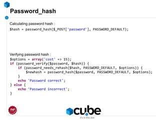Password_hash
$hash = password_hash($_POST['password'], PASSWORD_DEFAULT);
$options = array('cost' => 15);
if (password_verify($password, $hash)) {
if (password_needs_rehash($hash, PASSWORD_DEFAULT, $options)) {
$newhash = password_hash($password, PASSWORD_DEFAULT, $options);
}
echo 'Password correct';
} else {
echo 'Password incorrect';
}
Calculating password hash :
Verifying password hash :
 