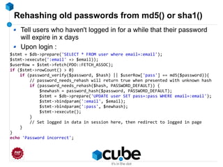 Rehashing old passwords from md5() or sha1()
$stmt = $db->prepare('SELECT * FROM user where email=:email');
$stmt->execute(':email' => $email));
$userRow = $stmt->fetch(PDO::FETCH_ASSOC);
if ($stmt->rowCount() > 0)
if (password_verify($password, $hash) || $userRow['pass'] == md5($password)){
// password_needs_rehash will return true when presented with unknown hash
if (password_needs_rehash($hash, PASSWORD_DEFAULT)) {
$newhash = password_hash($password, PASSWORD_DEFAULT);
$stmt = $db->prepare('UPDATE user SET pass=:pass WHERE email=:email');
$stmt->bindparam(':email', $email);
$stmt->bindparam(':pass', $newhash);
$stmt->execute();
}
// Set logged in data in session here, then redirect to logged in page
}
}
echo 'Password incorrect';
Tell users who haven't logged in for a while that their password
will expire in x days
Upon login :
 